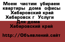 Моем, чистим, убираем квартиры, дома, офисы - Хабаровский край, Хабаровск г. Услуги » Для дома   . Хабаровский край